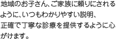地域のお子さん、ご家族に頼りにされるように、いつもわかりやすい説明、正確で丁寧な診療を提供するように心がけます。